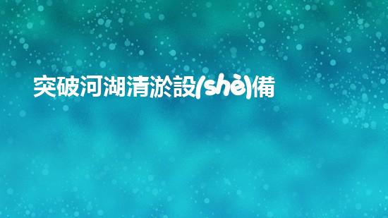 突破河湖清淤設(shè)備寬度限制，革新工程技術(shù)！